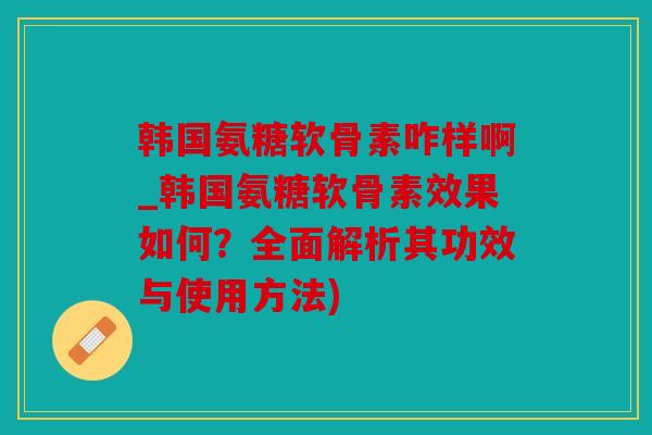 韩国氨糖软骨素咋样啊_韩国氨糖软骨素效果如何？全面解析其功效与使用方法)