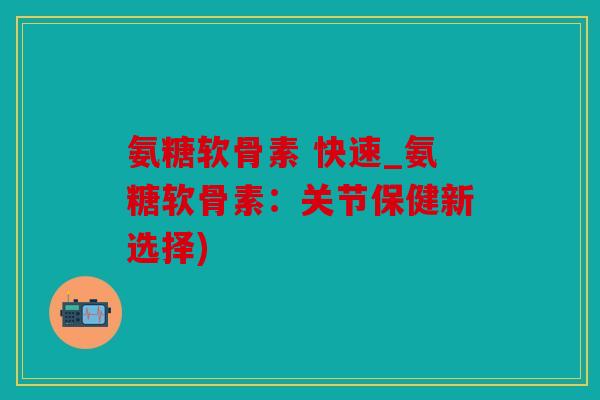 氨糖软骨素 快速_氨糖软骨素：关节保健新选择)