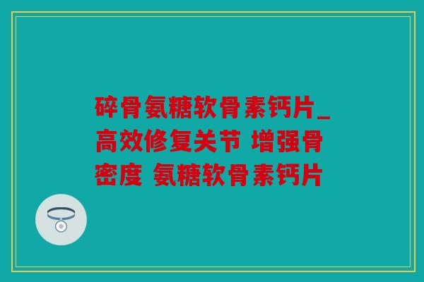 碎骨氨糖软骨素钙片_高效修复关节 增强骨密度 氨糖软骨素钙片