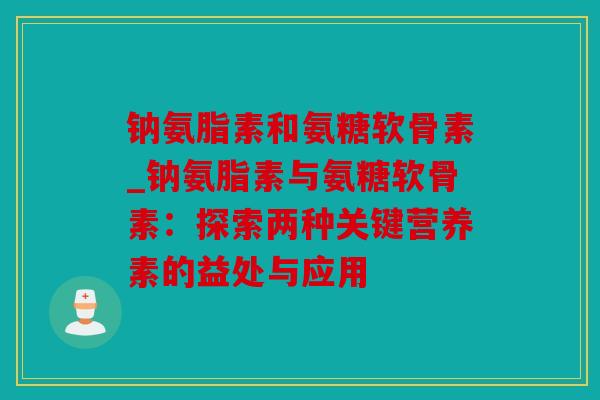 钠氨脂素和氨糖软骨素_钠氨脂素与氨糖软骨素：探索两种关键营养素的益处与应用