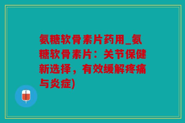 氨糖软骨素片药用_氨糖软骨素片：关节保健新选择，有效缓解疼痛与炎症)