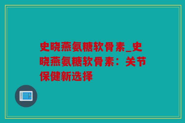 史晓燕氨糖软骨素_史晓燕氨糖软骨素：关节保健新选择