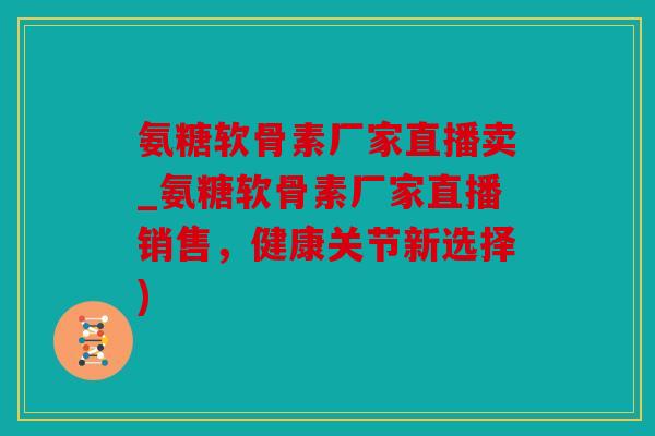 氨糖软骨素厂家直播卖_氨糖软骨素厂家直播销售，健康关节新选择)