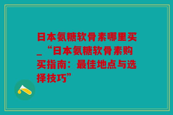 日本氨糖软骨素哪里买_“日本氨糖软骨素购买指南：最佳地点与选择技巧”