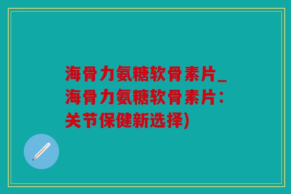 海骨力氨糖软骨素片_海骨力氨糖软骨素片：关节保健新选择)