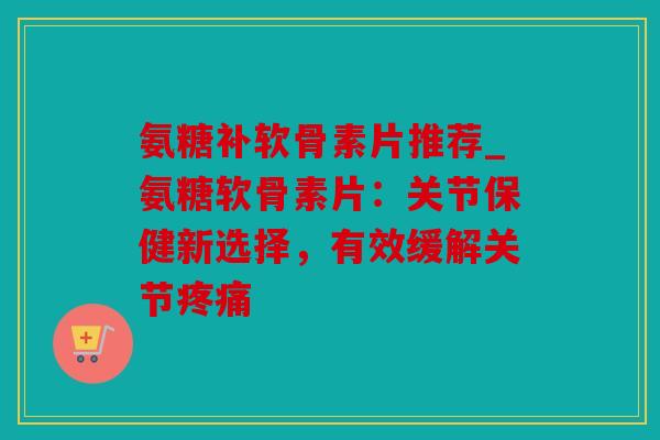 氨糖补软骨素片推荐_氨糖软骨素片：关节保健新选择，有效缓解关节疼痛