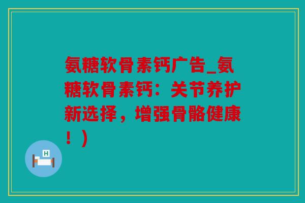 氨糖软骨素钙广告_氨糖软骨素钙：关节养护新选择，增强骨骼健康！)
