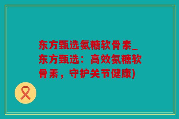东方甄选氨糖软骨素_东方甄选：高效氨糖软骨素，守护关节健康)