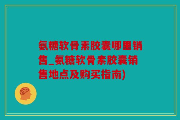 氨糖软骨素胶囊哪里销售_氨糖软骨素胶囊销售地点及购买指南)