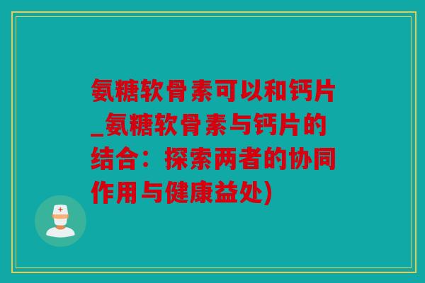 氨糖软骨素可以和钙片_氨糖软骨素与钙片的结合：探索两者的协同作用与健康益处)