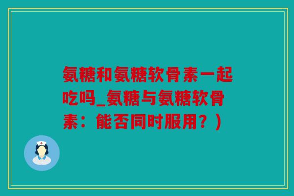 氨糖和氨糖软骨素一起吃吗_氨糖与氨糖软骨素：能否同时服用？)