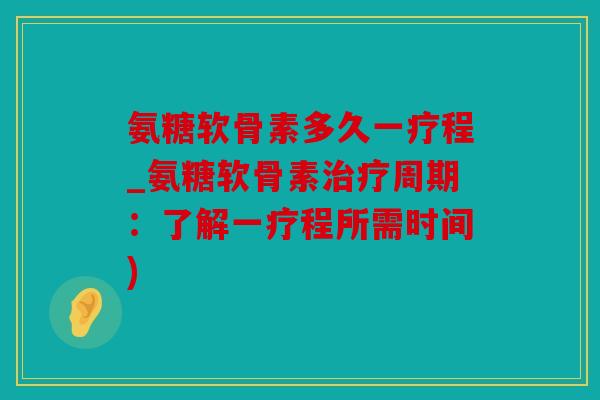 氨糖软骨素多久一疗程_氨糖软骨素治疗周期：了解一疗程所需时间)