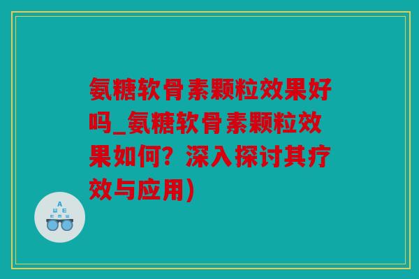 氨糖软骨素颗粒效果好吗_氨糖软骨素颗粒效果如何？深入探讨其疗效与应用)