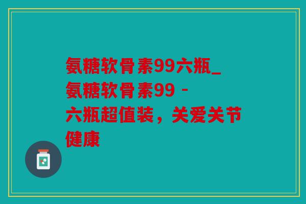 氨糖软骨素99六瓶_氨糖软骨素99 - 六瓶超值装，关爱关节健康