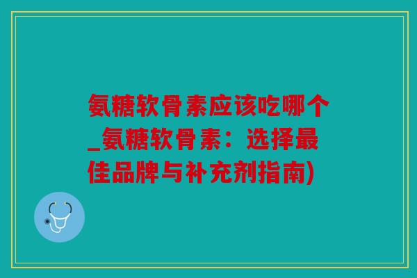氨糖软骨素应该吃哪个_氨糖软骨素：选择最佳品牌与补充剂指南)