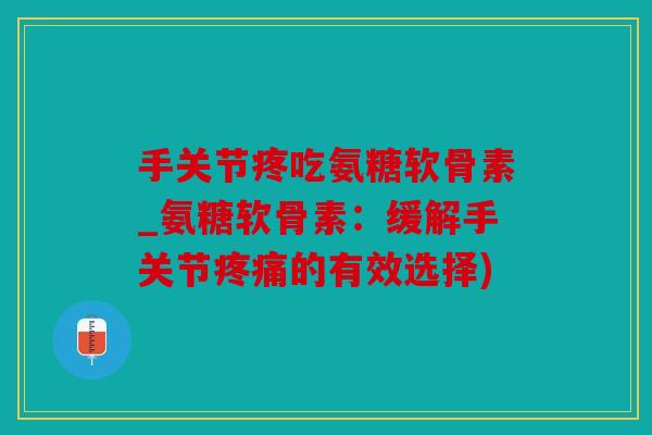 手关节疼吃氨糖软骨素_氨糖软骨素：缓解手关节疼痛的有效选择)