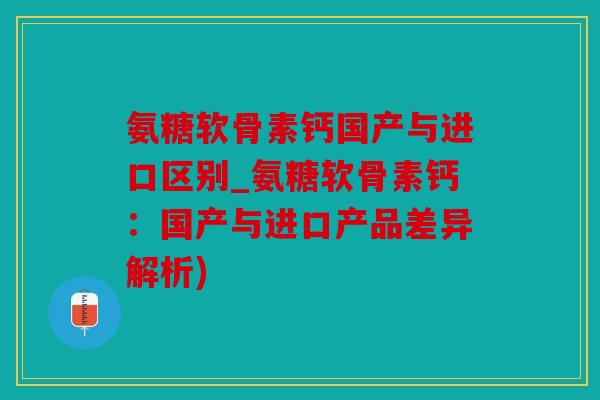 氨糖软骨素钙国产与进口区别_氨糖软骨素钙：国产与进口产品差异解析)