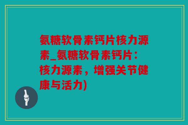 氨糖软骨素钙片核力源素_氨糖软骨素钙片：核力源素，增强关节健康与活力)