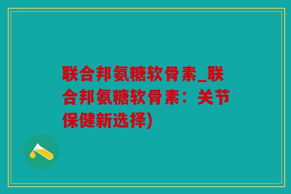 联合邦氨糖软骨素_联合邦氨糖软骨素：关节保健新选择)
