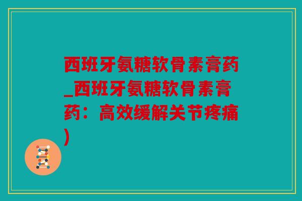 西班牙氨糖软骨素膏药_西班牙氨糖软骨素膏药：高效缓解关节疼痛)