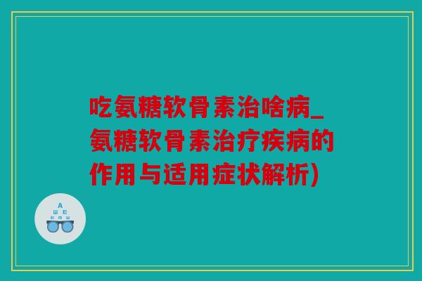 吃氨糖软骨素治啥病_氨糖软骨素治疗疾病的作用与适用症状解析)