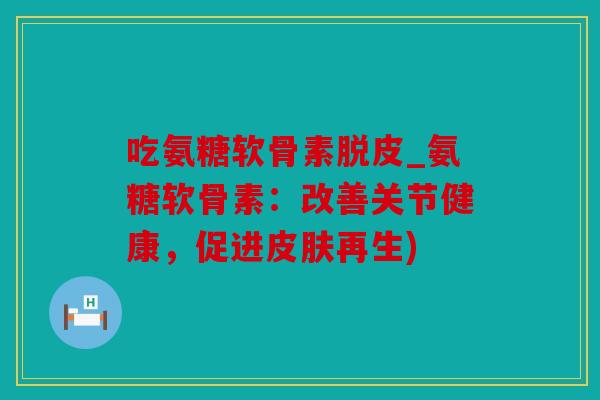 吃氨糖软骨素脱皮_氨糖软骨素：改善关节健康，促进皮肤再生)
