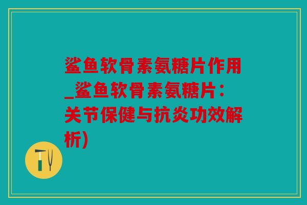 鲨鱼软骨素氨糖片作用_鲨鱼软骨素氨糖片：关节保健与抗炎功效解析)