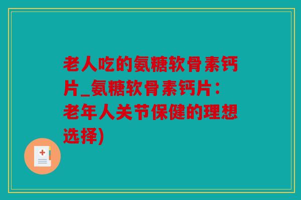 老人吃的氨糖软骨素钙片_氨糖软骨素钙片：老年人关节保健的理想选择)