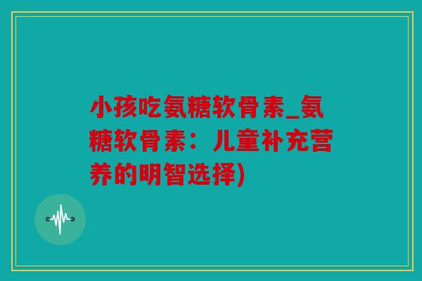 小孩吃氨糖软骨素_氨糖软骨素：儿童补充营养的明智选择)