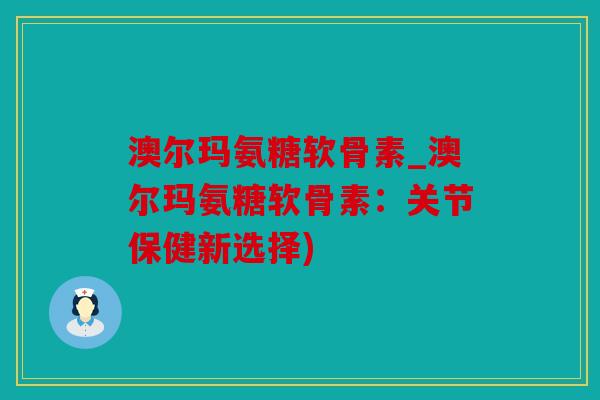 澳尔玛氨糖软骨素_澳尔玛氨糖软骨素：关节保健新选择)