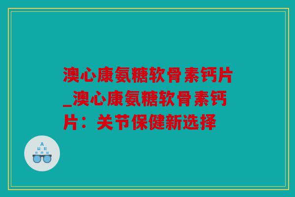 澳心康氨糖软骨素钙片_澳心康氨糖软骨素钙片：关节保健新选择