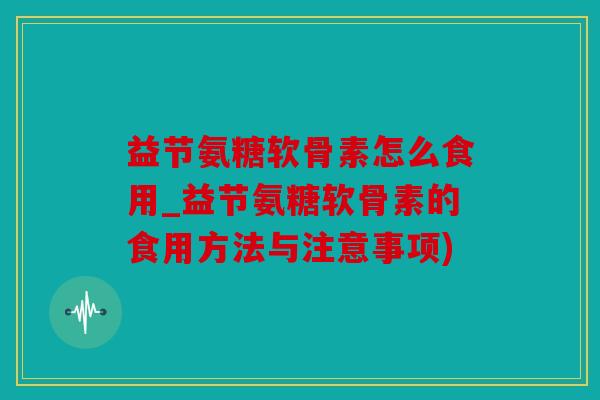 益节氨糖软骨素怎么食用_益节氨糖软骨素的食用方法与注意事项)