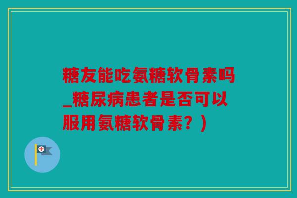 糖友能吃氨糖软骨素吗_糖尿病患者是否可以服用氨糖软骨素？)