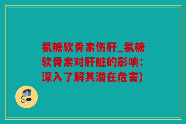 氨糖软骨素伤肝_氨糖软骨素对肝脏的影响：深入了解其潜在危害)