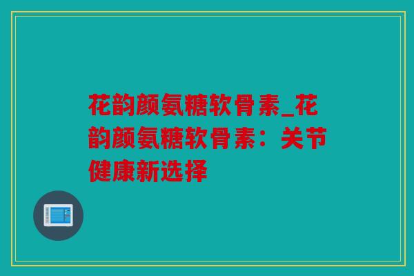 花韵颜氨糖软骨素_花韵颜氨糖软骨素：关节健康新选择