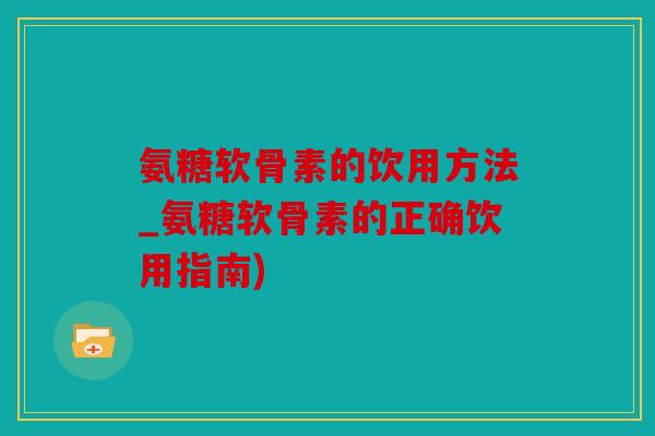 氨糖软骨素的饮用方法_氨糖软骨素的正确饮用指南)