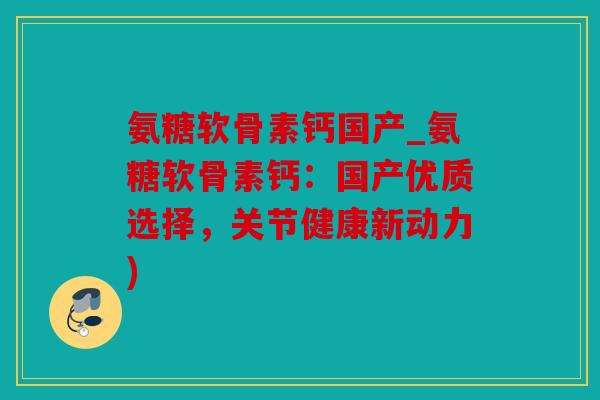氨糖软骨素钙国产_氨糖软骨素钙：国产优质选择，关节健康新动力)