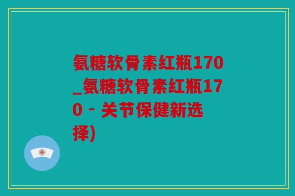 氨糖软骨素红瓶170_氨糖软骨素红瓶170 - 关节保健新选择)