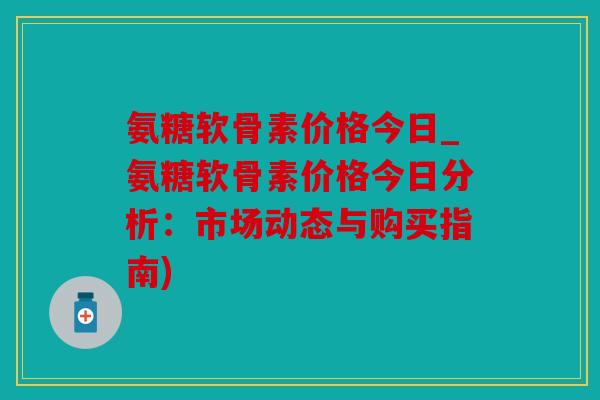 氨糖软骨素价格今日_氨糖软骨素价格今日分析：市场动态与购买指南)