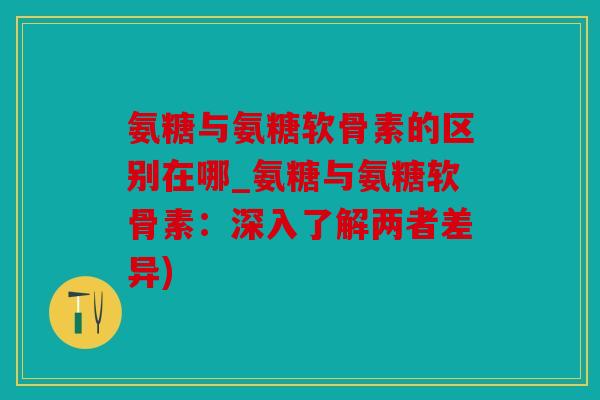 氨糖与氨糖软骨素的区别在哪_氨糖与氨糖软骨素：深入了解两者差异)