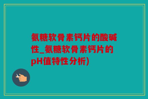 氨糖软骨素钙片的酸碱性_氨糖软骨素钙片的pH值特性分析)