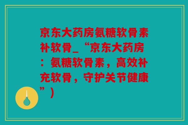 京东大药房氨糖软骨素补软骨_“京东大药房：氨糖软骨素，高效补充软骨，守护关节健康”)