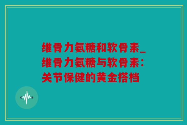 维骨力氨糖和软骨素_维骨力氨糖与软骨素：关节保健的黄金搭档