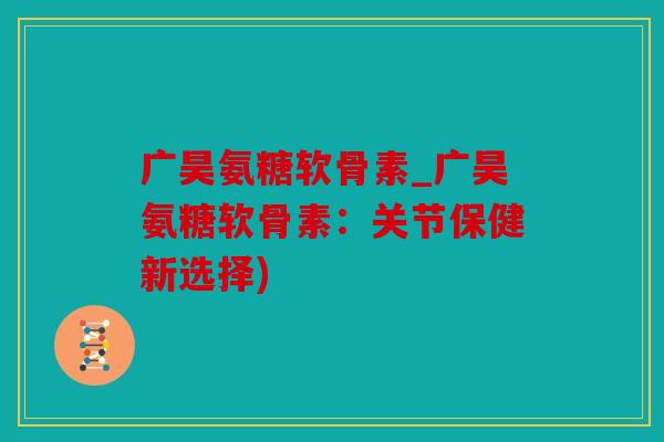 广昊氨糖软骨素_广昊氨糖软骨素：关节保健新选择)