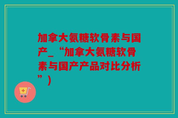 加拿大氨糖软骨素与国产_“加拿大氨糖软骨素与国产产品对比分析”)