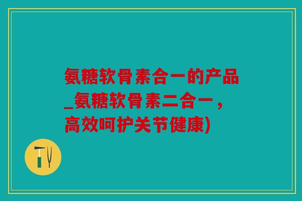 氨糖软骨素合一的产品_氨糖软骨素二合一，高效呵护关节健康)