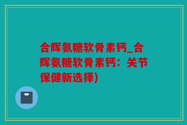 合辉氨糖软骨素钙_合辉氨糖软骨素钙：关节保健新选择)