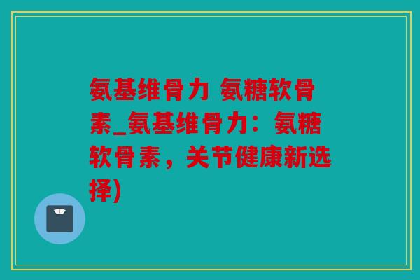 氨基维骨力 氨糖软骨素_氨基维骨力：氨糖软骨素，关节健康新选择)