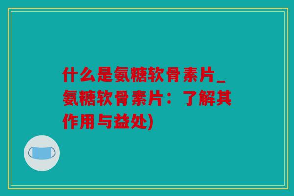 什么是氨糖软骨素片_氨糖软骨素片：了解其作用与益处)