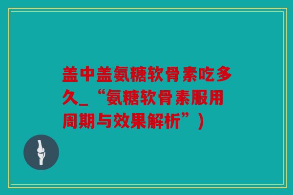 盖中盖氨糖软骨素吃多久_“氨糖软骨素服用周期与效果解析”)